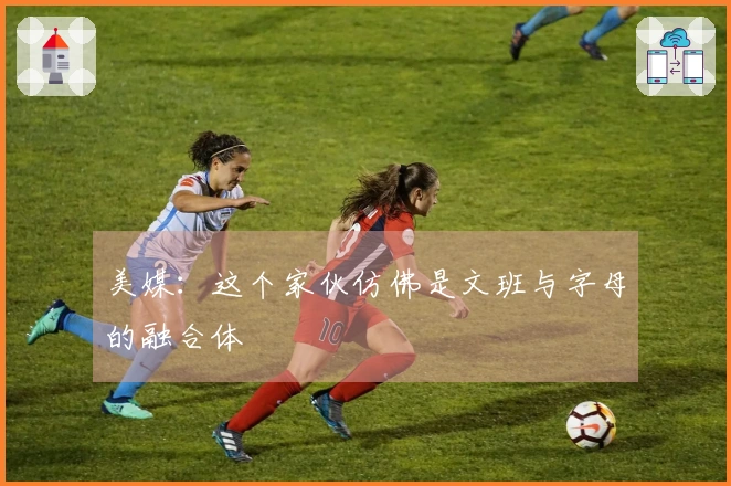 美媒：这个家伙仿佛是文班与字母的融合体