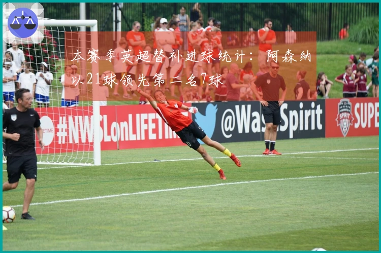 本赛季英超替补进球统计：阿森纳以21球领先第二名7球