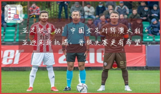 亚足联变动！中国女足对阵澳大利亚迎来新机遇，晋级决赛更有希望 CCTV5直播
