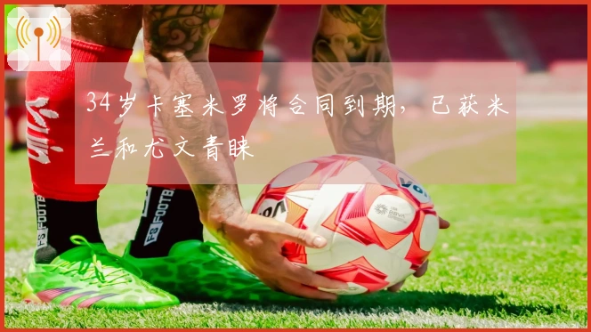 34岁卡塞米罗将合同到期，已获米兰和尤文青睐