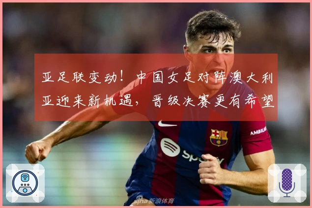 亚足联变动！中国女足对阵澳大利亚迎来新机遇，晋级决赛更有希望 CCTV5直播