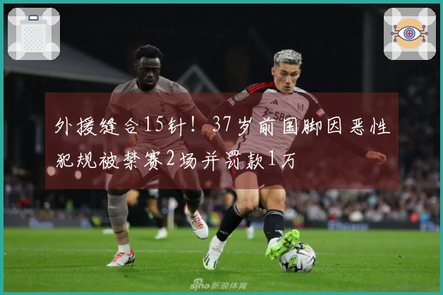 外援缝合15针！37岁前国脚因恶性犯规被禁赛2场并罚款1万