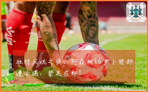 独特庆祝之夜，阿森纳16岁小将却遭冷遇，禁足在即！