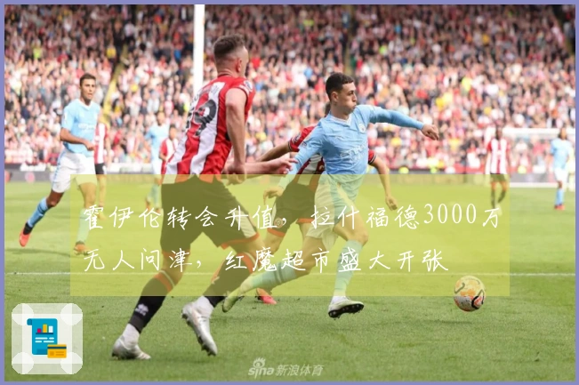 霍伊伦转会升值，拉什福德3000万无人问津，红魔超市盛大开张