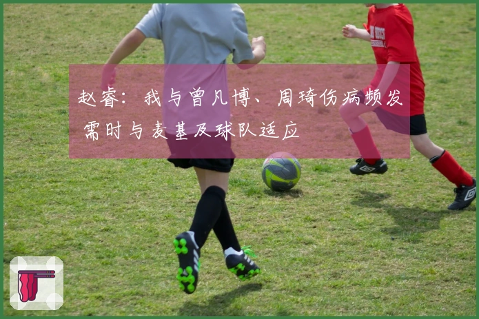 赵睿：我与曾凡博、周琦伤病频发 需时与麦基及球队适应