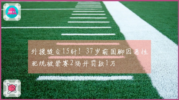 外援缝合15针！37岁前国脚因恶性犯规被禁赛2场并罚款1万