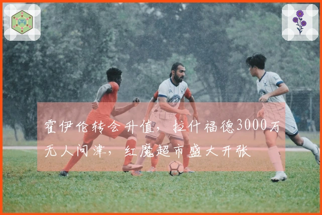 霍伊伦转会升值，拉什福德3000万无人问津，红魔超市盛大开张