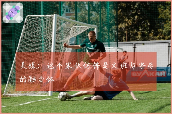 美媒：这个家伙仿佛是文班与字母的融合体