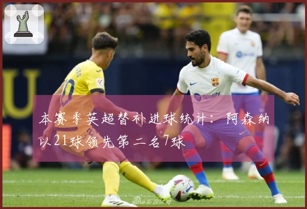 本赛季英超替补进球统计：阿森纳以21球领先第二名7球